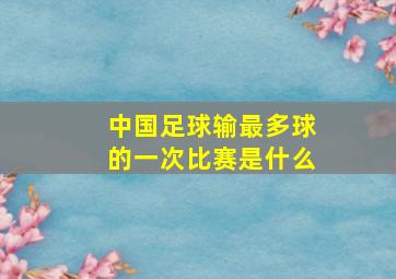 中国足球输最多球的一次比赛是什么