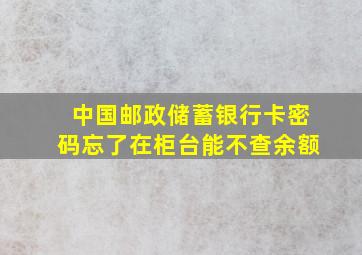 中国邮政储蓄银行卡密码忘了在柜台能不查余额