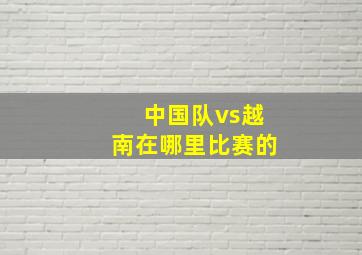 中国队vs越南在哪里比赛的