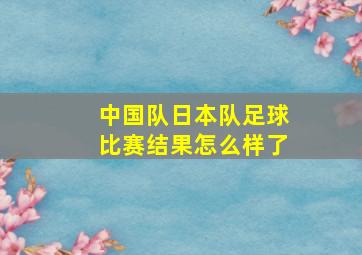 中国队日本队足球比赛结果怎么样了