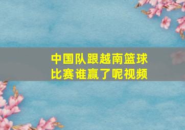 中国队跟越南篮球比赛谁赢了呢视频