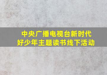 中央广播电视台新时代好少年主题读书线下活动