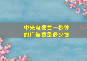 中央电视台一秒钟的广告费是多少钱