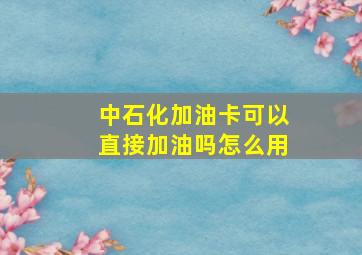 中石化加油卡可以直接加油吗怎么用