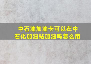 中石油加油卡可以在中石化加油站加油吗怎么用