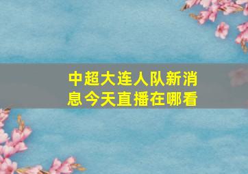 中超大连人队新消息今天直播在哪看