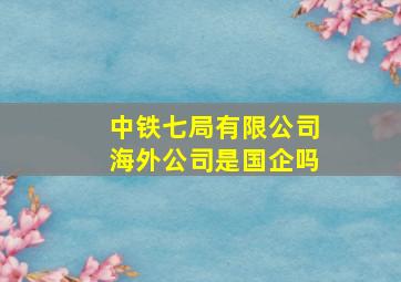 中铁七局有限公司海外公司是国企吗