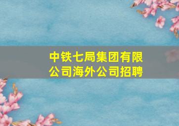 中铁七局集团有限公司海外公司招聘