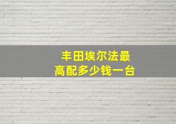 丰田埃尔法最高配多少钱一台