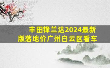 丰田锋兰达2024最新版落地价广州白云区看车