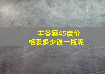 丰谷酒45度价格表多少钱一瓶呢