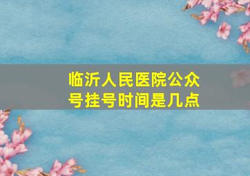 临沂人民医院公众号挂号时间是几点