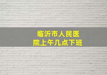 临沂市人民医院上午几点下班