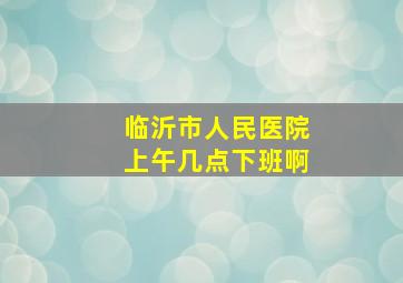 临沂市人民医院上午几点下班啊