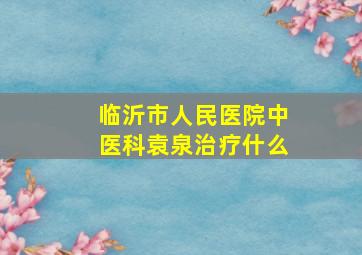 临沂市人民医院中医科袁泉治疗什么