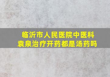 临沂市人民医院中医科袁泉治疗开药都是汤药吗