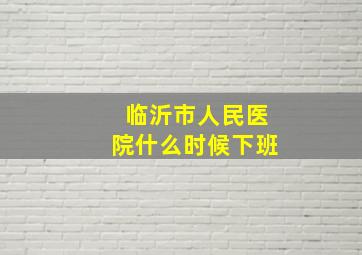 临沂市人民医院什么时候下班