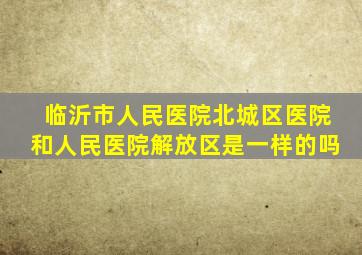 临沂市人民医院北城区医院和人民医院解放区是一样的吗