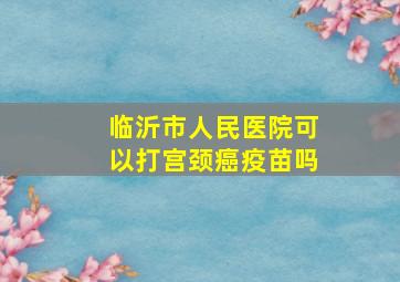 临沂市人民医院可以打宫颈癌疫苗吗