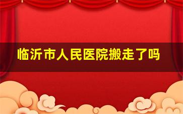 临沂市人民医院搬走了吗