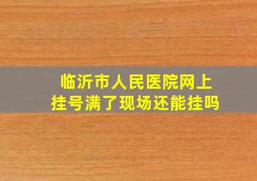 临沂市人民医院网上挂号满了现场还能挂吗