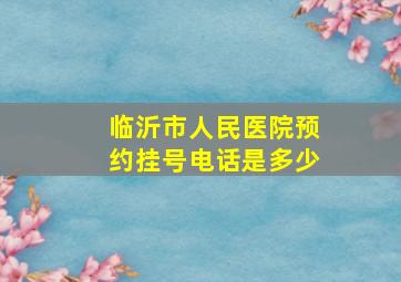 临沂市人民医院预约挂号电话是多少