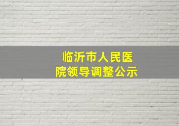 临沂市人民医院领导调整公示