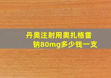 丹奥注射用奥扎格雷钠80mg多少钱一支