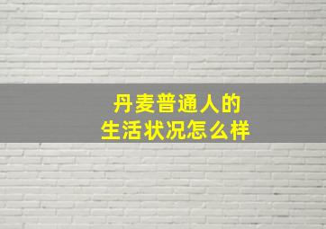 丹麦普通人的生活状况怎么样