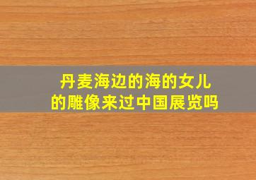 丹麦海边的海的女儿的雕像来过中国展览吗