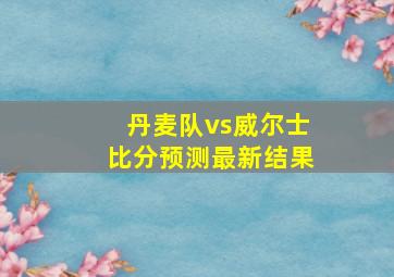 丹麦队vs威尔士比分预测最新结果