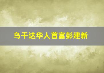 乌干达华人首富彭建新