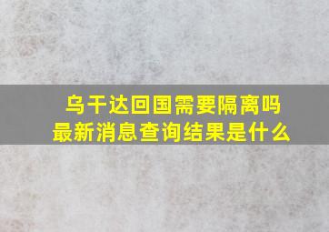 乌干达回国需要隔离吗最新消息查询结果是什么