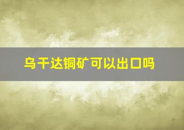 乌干达铜矿可以出口吗