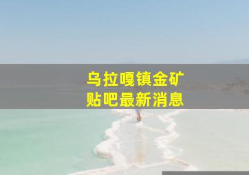 乌拉嘎镇金矿贴吧最新消息