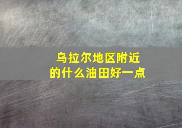 乌拉尔地区附近的什么油田好一点