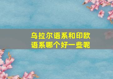 乌拉尔语系和印欧语系哪个好一些呢