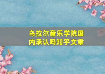 乌拉尔音乐学院国内承认吗知乎文章