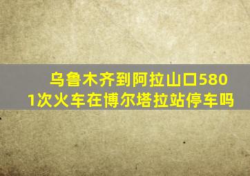 乌鲁木齐到阿拉山口5801次火车在博尔塔拉站停车吗