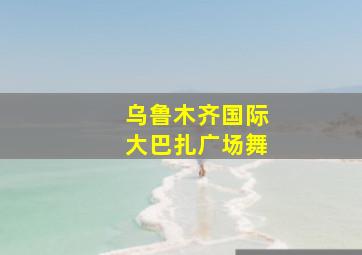 乌鲁木齐国际大巴扎广场舞