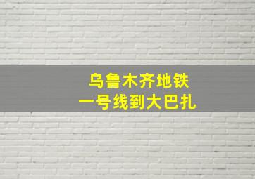 乌鲁木齐地铁一号线到大巴扎