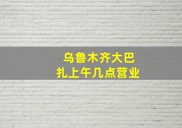 乌鲁木齐大巴扎上午几点营业