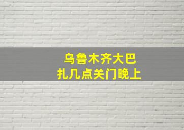 乌鲁木齐大巴扎几点关门晚上