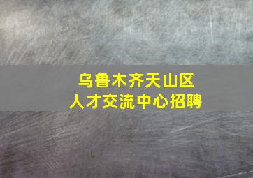 乌鲁木齐天山区人才交流中心招聘