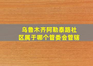 乌鲁木齐阿勒泰路社区属于哪个管委会管辖