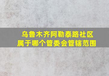 乌鲁木齐阿勒泰路社区属于哪个管委会管辖范围