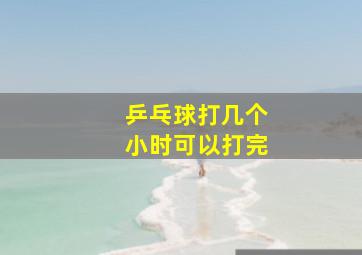 乒乓球打几个小时可以打完