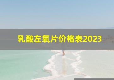 乳酸左氧片价格表2023