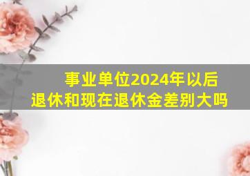 事业单位2024年以后退休和现在退休金差别大吗