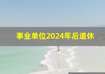 事业单位2024年后退休